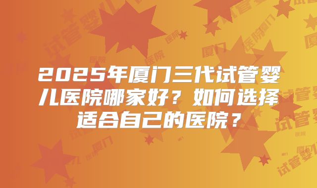 2025年厦门三代试管婴儿医院哪家好?如何选择适合自己的医院?