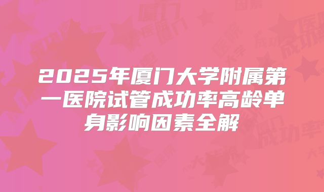2025年厦门大学附属第一医院试管成功率高龄单身影响因素全解