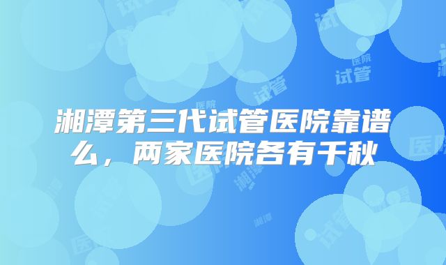 湘潭第三代试管医院靠谱么，两家医院各有千秋