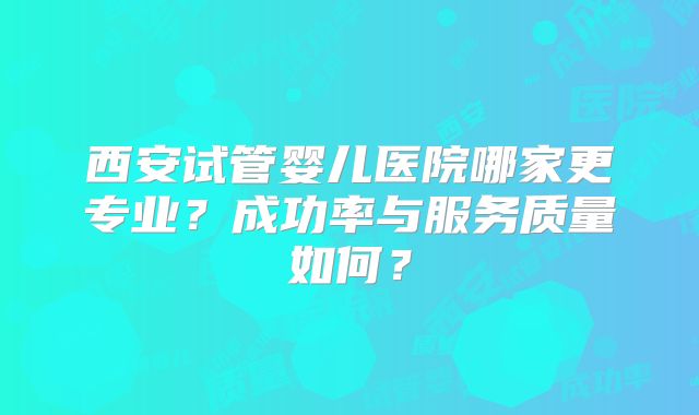 西安试管婴儿医院哪家更专业？成功率与服务质量如何？