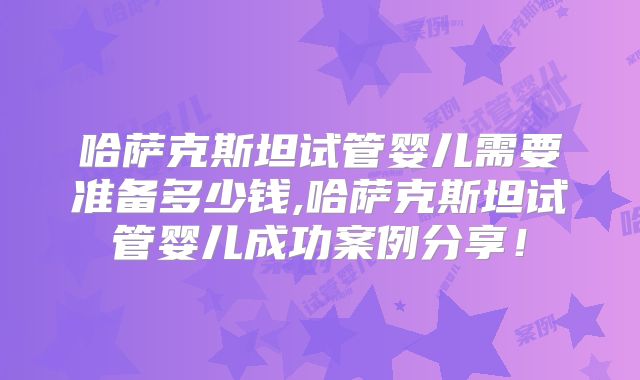 哈萨克斯坦试管婴儿需要准备多少钱,哈萨克斯坦试管婴儿成功案例分享！