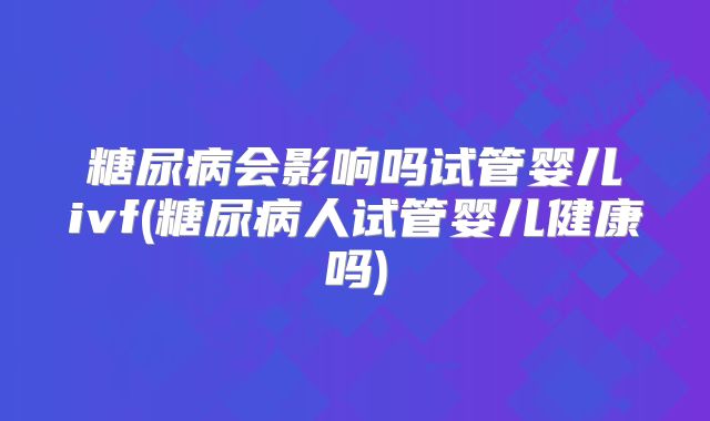 糖尿病会影响吗试管婴儿ivf(糖尿病人试管婴儿健康吗)