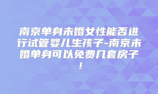 南京单身未婚女性能否进行试管婴儿生孩子-南京未婚单身可以免费几套房子!