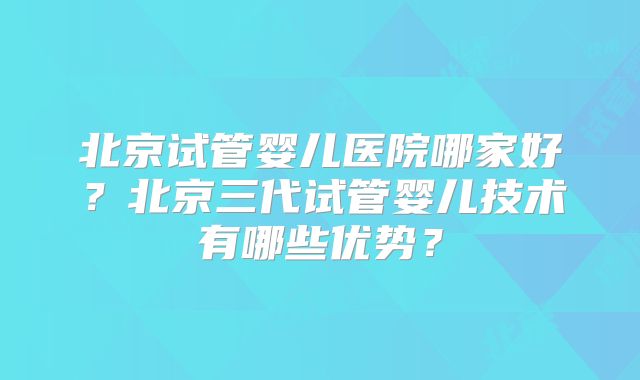 北京试管婴儿医院哪家好?北京三代试管婴儿技术有哪些优势?