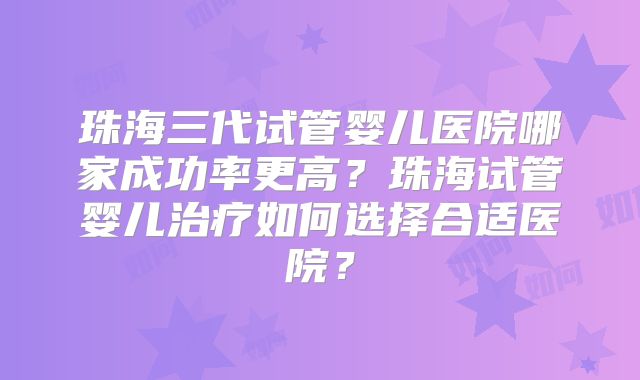 珠海三代试管婴儿医院哪家成功率更高?珠海试管婴儿治疗如何选择合适医院?
