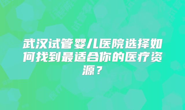 武汉试管婴儿医院选择如何找到最适合你的医疗资源?