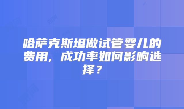 哈萨克斯坦做试管婴儿的费用, 成功率如何影响选择?