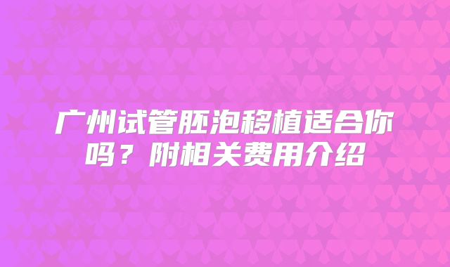 广州试管胚泡移植适合你吗？附相关费用介绍