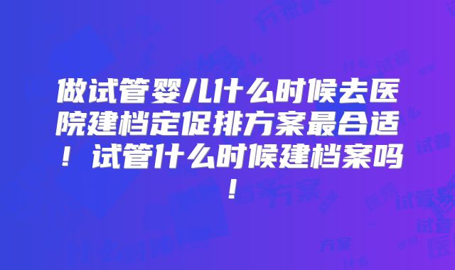 做试管婴儿什么时候去医院建档定促排方案最合适！试管什么时候建档案吗！
