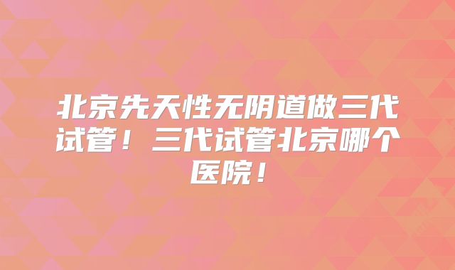 北京先天性无阴道做三代试管！三代试管北京哪个医院！