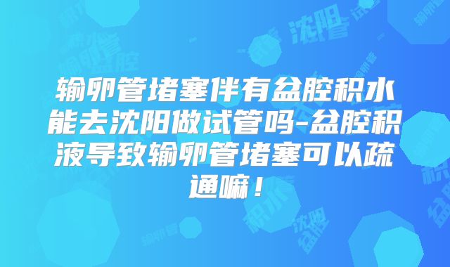 输卵管堵塞伴有盆腔积水能去沈阳做试管吗-盆腔积液导致输卵管堵塞可以疏通嘛！