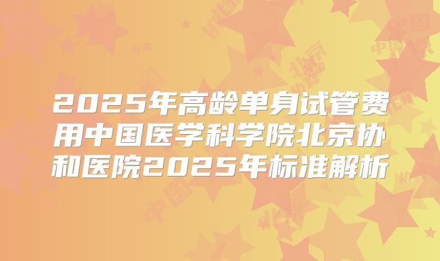 2025年高龄单身试管费用中国医学科学院北京协和医院2025年标准解析