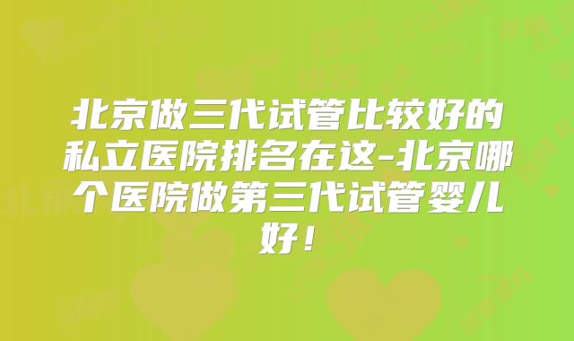 北京做三代试管比较好的私立医院排名在这-北京哪个医院做第三代试管婴儿好!