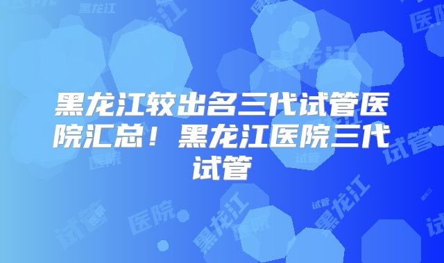 黑龙江较出名三代试管医院汇总！黑龙江医院三代试管