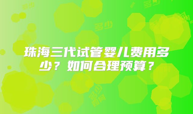 珠海三代试管婴儿费用多少？如何合理预算？