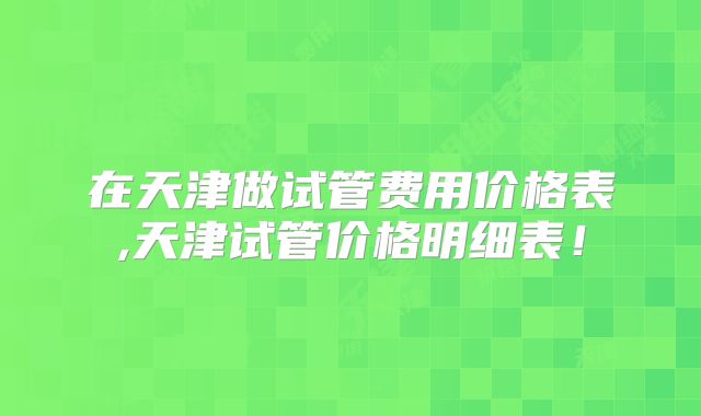 在天津做试管费用价格表,天津试管价格明细表!