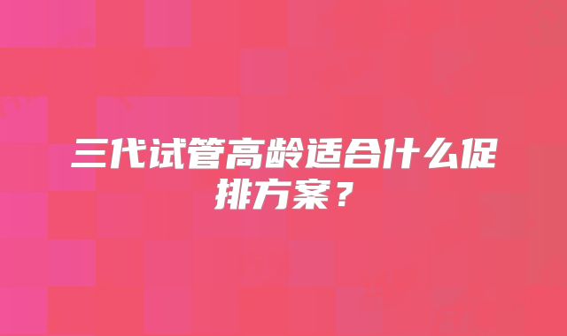 三代试管高龄适合什么促排方案？