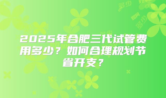 2025年合肥三代试管费用多少?如何合理规划节省开支?