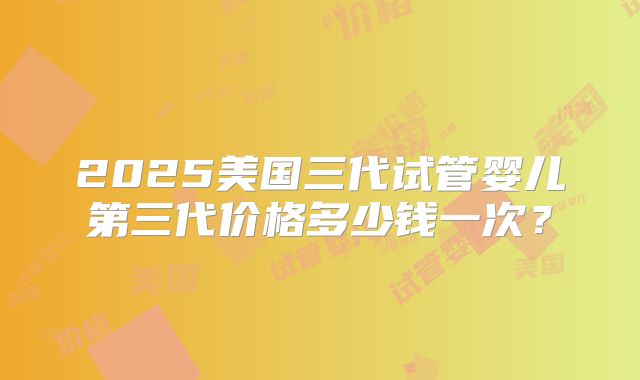 2025美国三代试管婴儿第三代价格多少钱一次?