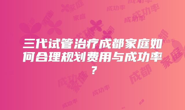 三代试管治疗成都家庭如何合理规划费用与成功率？