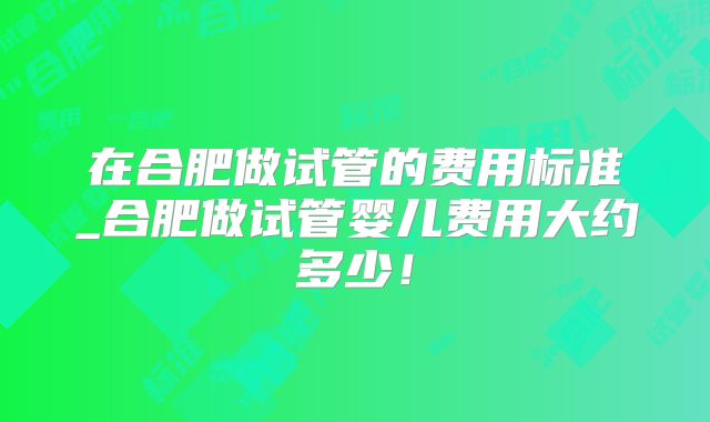 在合肥做试管的费用标准_合肥做试管婴儿费用大约多少！
