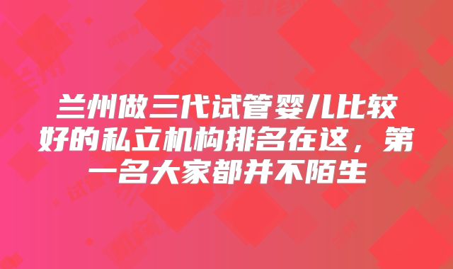 兰州做三代试管婴儿比较好的私立机构排名在这，第一名大家都并不陌生