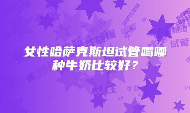 女性哈萨克斯坦试管喝哪种牛奶比较好？