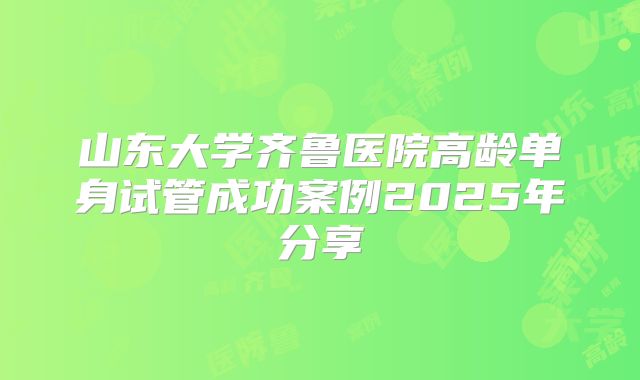 山东大学齐鲁医院高龄单身试管成功案例2025年分享