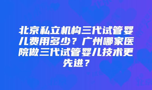 北京私立机构三代试管婴儿费用多少?广州哪家医院做三代试管婴儿技术更先进?
