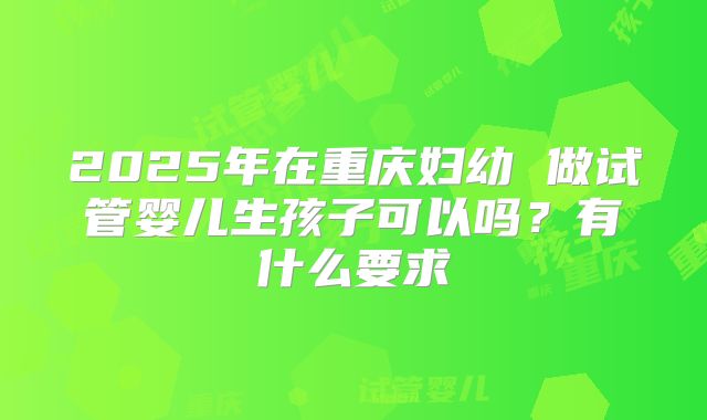 2025年在重庆妇幼 做试管婴儿生孩子可以吗？有什么要求