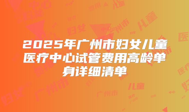 2025年广州市妇女儿童医疗中心试管费用高龄单身详细清单