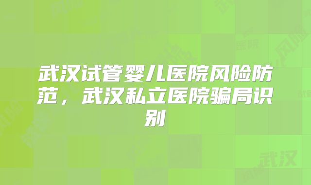 武汉试管婴儿医院风险防范，武汉私立医院骗局识别