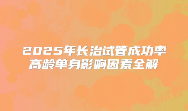 2025年长治试管成功率高龄单身影响因素全解