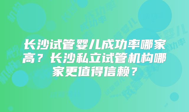 长沙试管婴儿成功率哪家高?长沙私立试管机构哪家更值得信赖?