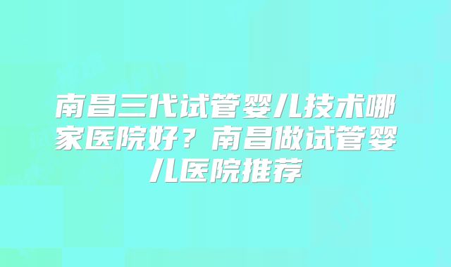 南昌三代试管婴儿技术哪家医院好?南昌做试管婴儿医院推荐
