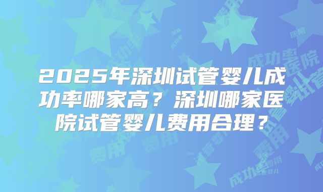 2025年深圳试管婴儿成功率哪家高?深圳哪家医院试管婴儿费用合理?