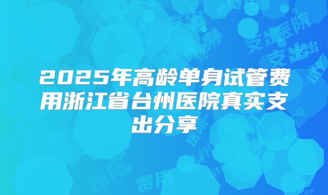 2025年高龄单身试管费用浙江省台州医院真实支出分享