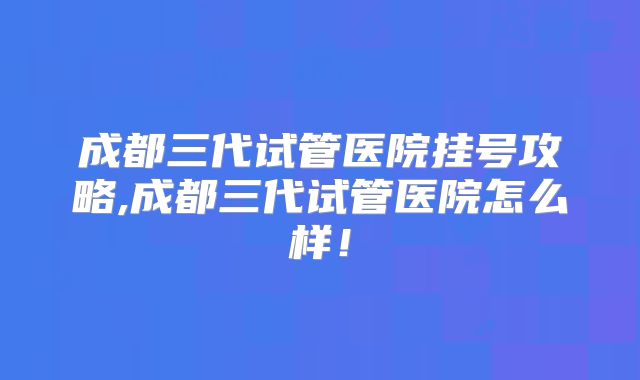 成都三代试管医院挂号攻略,成都三代试管医院怎么样!