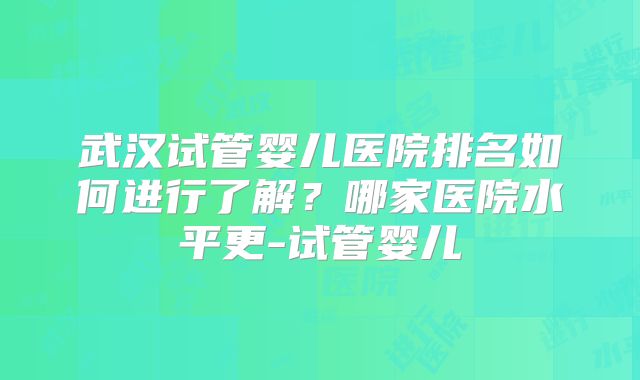 武汉试管婴儿医院排名如何进行了解?哪家医院水平更-试管婴儿