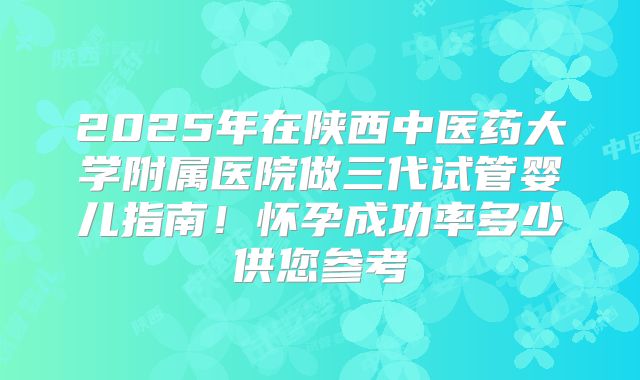 2025年在陕西中医药大学附属医院做三代试管婴儿指南!怀孕成功率多少供您参考