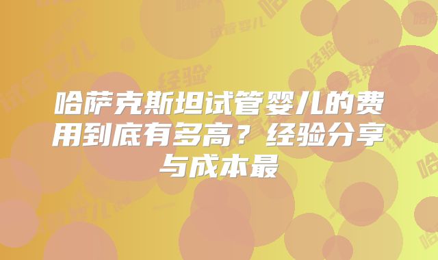 哈萨克斯坦试管婴儿的费用到底有多高？经验分享与成本最