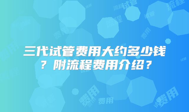 三代试管费用大约多少钱？附流程费用介绍？