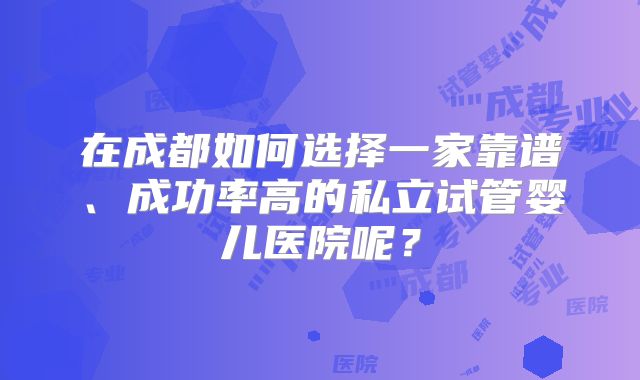 在成都如何选择一家靠谱、成功率高的私立试管婴儿医院呢?