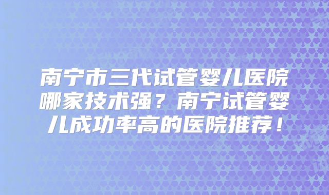 南宁市三代试管婴儿医院哪家技术强?南宁试管婴儿成功率高的医院推荐!