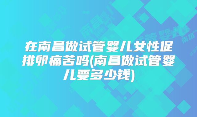 在南昌做试管婴儿女性促排卵痛苦吗(南昌做试管婴儿要多少钱)