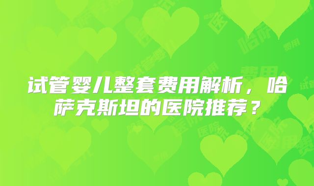 试管婴儿整套费用解析,哈萨克斯坦的医院推荐?