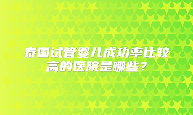 泰国试管婴儿成功率比较高的医院是哪些?