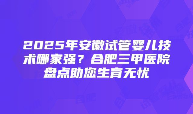 2025年安徽试管婴儿技术哪家强？合肥三甲医院盘点助您生育无忧