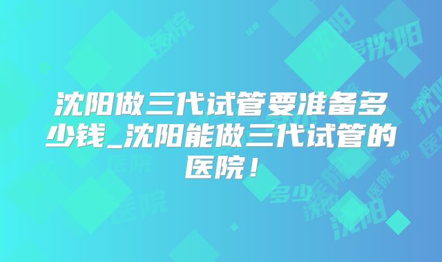 沈阳做三代试管要准备多少钱_沈阳能做三代试管的医院!