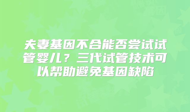 夫妻基因不合能否尝试试管婴儿?三代试管技术可以帮助避免基因缺陷